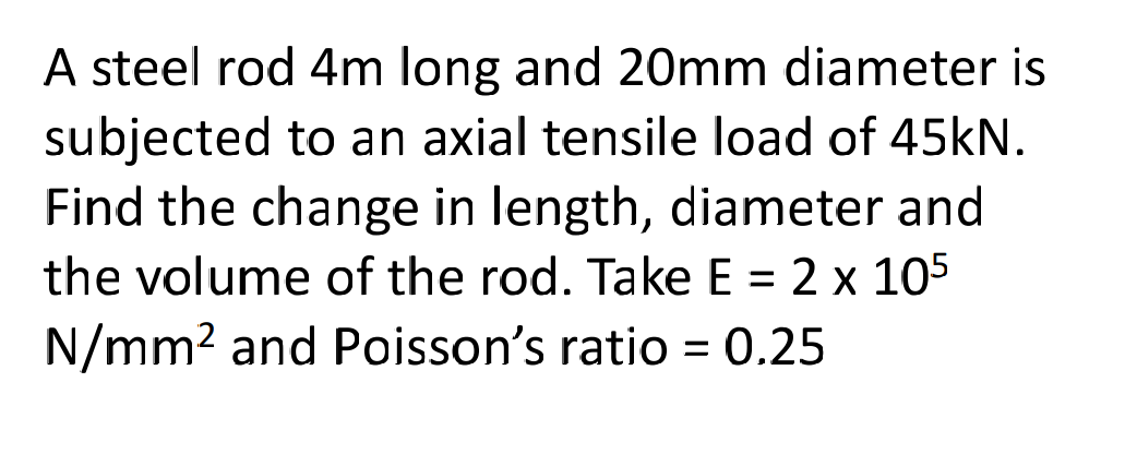 A steel rod 4m long and 20mm diameter is
subjected to an axial tensile load of 45kN.
Find the change in length, diameter and
the volume of the rod. Take E = 2 x 105
N/mm2 and Poisson's ratio = 0.25

