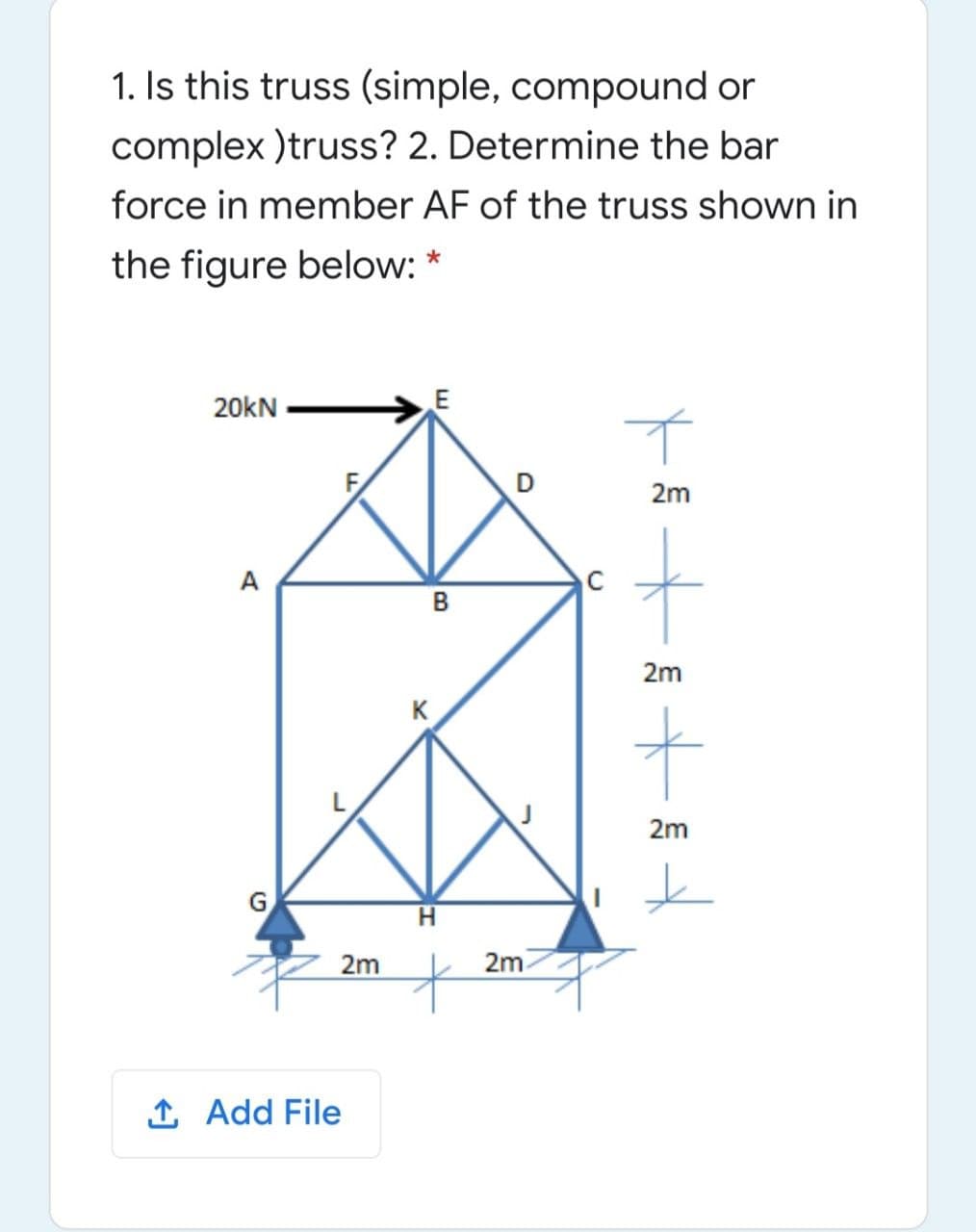 1. Is this truss (simple, compound or
complex )truss? 2. Determine the bar
force in member AF of the truss shown in
the figure below: *
20kN
E
D
2m
A
в
2m
K
2m
G
2m
2m
1 Add File

