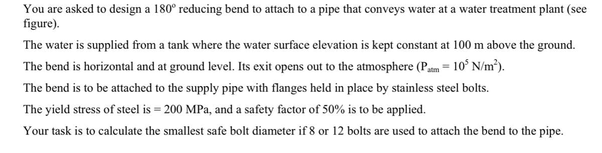 You are asked to design a 180° reducing bend to attach to a pipe that conveys water at a water treatment plant (see
figure).
The water is supplied from a tank where the water surface elevation is kept constant at 100 m above the ground.
The bend is horizontal and at ground level. Its exit opens out to the atmosphere (Patm = 10³ N/m²).
The bend is to be attached to the supply pipe with flanges held in place by stainless steel bolts.
The yield stress of steel is = 200 MPa, and a safety factor of 50% is to be applied.
Your task is to calculate the smallest safe bolt diameter if 8 or 12 bolts are used to attach the bend to the pipe.