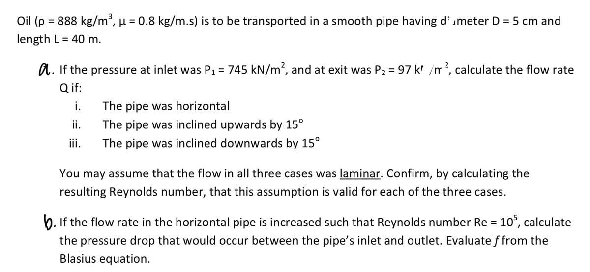 Oil (p = 888 kg/m³, µ = 0.8 kg/m.s) is to be transported in a smooth pipe having d' meter D = 5 cm and
length L = 40 m.
a. If the pressure at inlet was P₁ = 745 kN/m², and at exit was P₂ = 97 k' /m², calculate the flow rate
Q if:
i.
The pipe was horizontal
ii.
The pipe was inclined upwards by 15°
iii. The pipe was inclined downwards by 15°
You may assume that the flow in all three cases was laminar. Confirm, by calculating the
resulting Reynolds number, that this assumption is valid for each of the three cases.
b. If the flow rate in the horizontal pipe is increased such that Reynolds number Re = 105, calculate
the pressure drop that would occur between the pipe's inlet and outlet. Evaluate f from the
Blasius equation.
