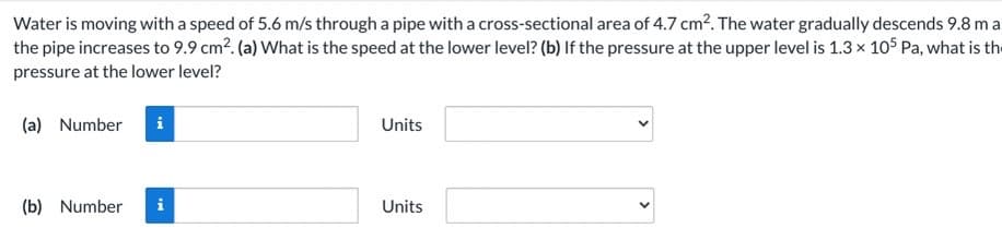Water is moving with a speed of 5.6 m/s through a pipe with a cross-sectional area of 4.7 cm?. The water gradually descends 9.8 ma
the pipe increases to 9.9 cm2. (a) What is the speed at the lower level? (b) If the pressure at the upper level is 1.3 x 105 Pa, what is the
pressure at the lower level?
(a) Number
Units
(b) Number
Units
