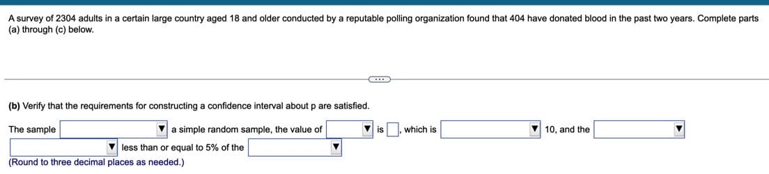 A survey of 2304 adults in a certain large country aged 18 and older conducted by a reputable polling organization found that 404 have donated blood in the past two years. Complete parts
(a) through (c) below.
(b) Verify that the requirements for constructing a confidence interval about p are satisfied.
The sample
a simple random sample, the value of
is
which is
10, and the
V less than or equal to 5% of the
(Round to three decimal places as needed.)
