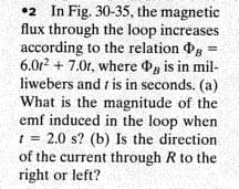 •2 In Fig. 30-35, the magnetic
flux through the loop increases
according to the relation g =
6.0r2 + 7.0t, where g is in mil-
liwebers and t is in seconds. (a)
What is the magnitude of the
emf induced in the loop when
t = 2.0 s? (b) Is the direction
of the current through R to the
right or left?
