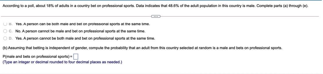 According to a poll, about 18% of adults in a country bet on professional sports. Data indicates that 48.6% of the adult population in this country is male. Complete parts (a) through (e).
O B. Yes. A person can be both male and bet on protessional sports at the same time.
O C. No. A person cannot be male and bet on professional sports at the same time.
O D. Yes. A person cannot be both male and bet on professional sports at the same time.
(b) Assuming that betting is independent of gender, compute the probability that an adult from this country selected at random is a male and bets on professional sports.
P(male and bets on professional sports) =|
(Type an integer or decimal rounded to four decimal places as needed.)
