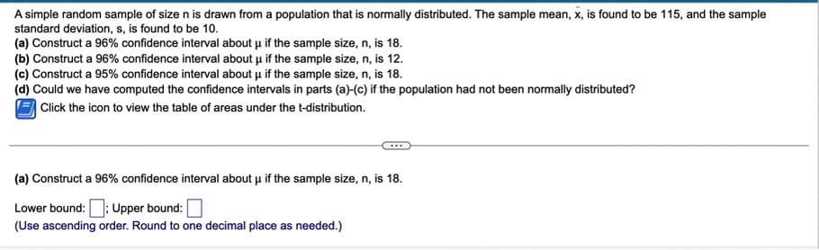 A simple random sample of size n is drawn from a population that is normally distributed. The sample mean, x, is found to be 115, and the sample
standard deviation, s, is found to be 10.
(a) Construct a 96% confidence interval about u if the sample size, n, is 18.
(b) Construct a 96% confidence interval about u if the sample size, n, is 12.
(c) Construct a 95% confidence interval about u if the sample size, n, is 18.
(d) Could we have computed the confidence intervals in parts (a)-(c) if the population had not been normally distributed?
| Click the icon to view the table of areas under the t-distribution.
(a) Construct a 96% confidence interval about u if the sample size, n, is 18.
Lower bound:
Upper bound:
(Use ascending order. Round to one decimal place as needed.)
