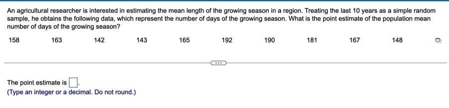 An agricultural researcher is interested in estimating the mean length of the growing season in a region. Treating the last 10 years as a simple random
sample, he obtains the following data, which represent the number of days of the growing season. What is the point estimate of the population mean
number of days of the growing season?
158
163
142
143
165
192
190
181
167
148
...
The point estimate isO.
(Type an integer or a decimal. Do not round.)
