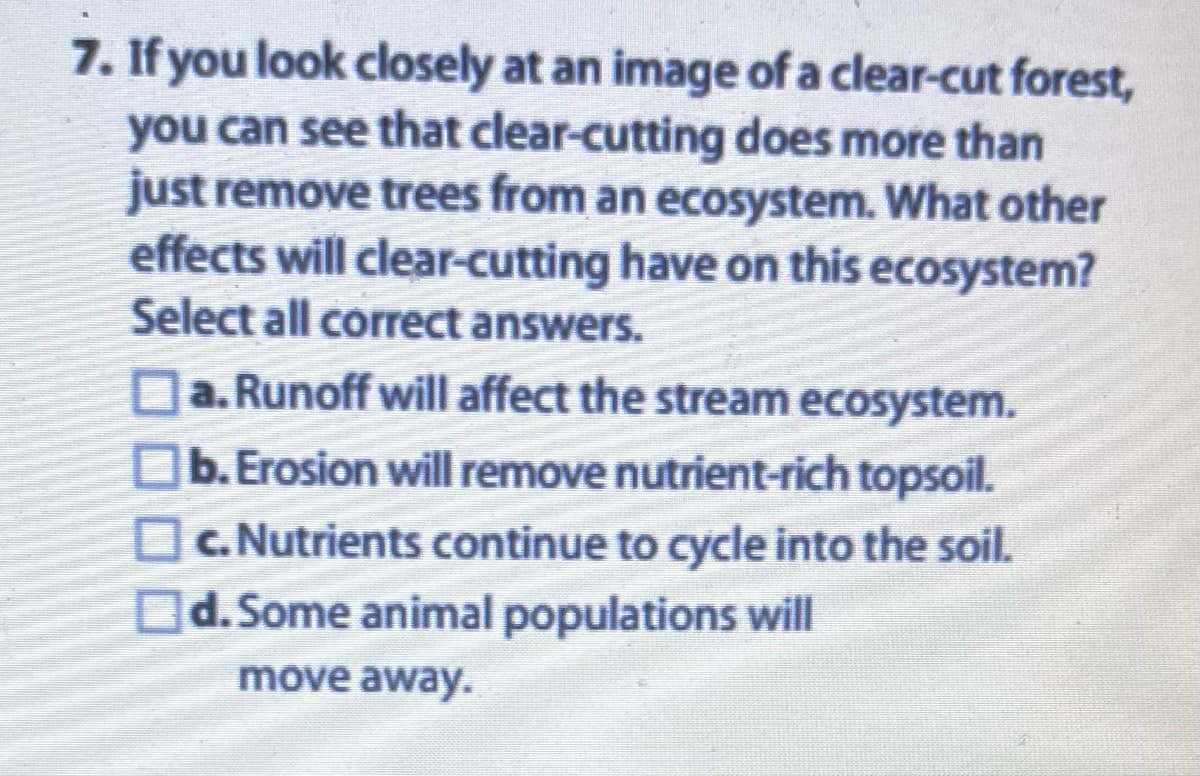 7. If you look closely at an image of a clear-cut forest,
you can see that clear-cutting does more than
just remove trees from an ecosystem. What other
effects will clear-cutting have on this ecosystem?
Select all correct answers.
a. Runoff will affect the stream ecosystem.
b. Erosion will remove nutrient-rich topsoil.
c. Nutrients continue to cycle into the soil.
d. Some animal populations will
move away.