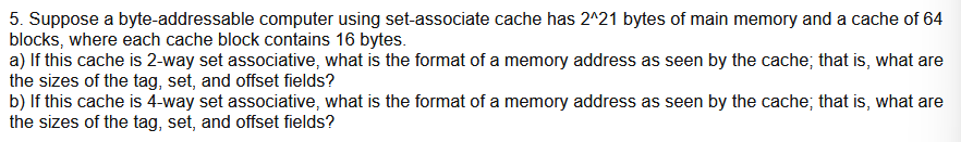 5. Suppose a byte-addressable computer using set-associate cache has 2^21 bytes of main memory and a cache of 64
blocks, where each cache block contains 16 bytes.
a) If this cache is 2-way set associative, what is the format of a memory address as seen by the cache; that is, what are
the sizes of the tag, set, and offset fields?
b) If this cache is 4-way set associative, what is the format of a memory address as seen by the cache; that is, what are
the sizes of the tag, set, and offset fields?