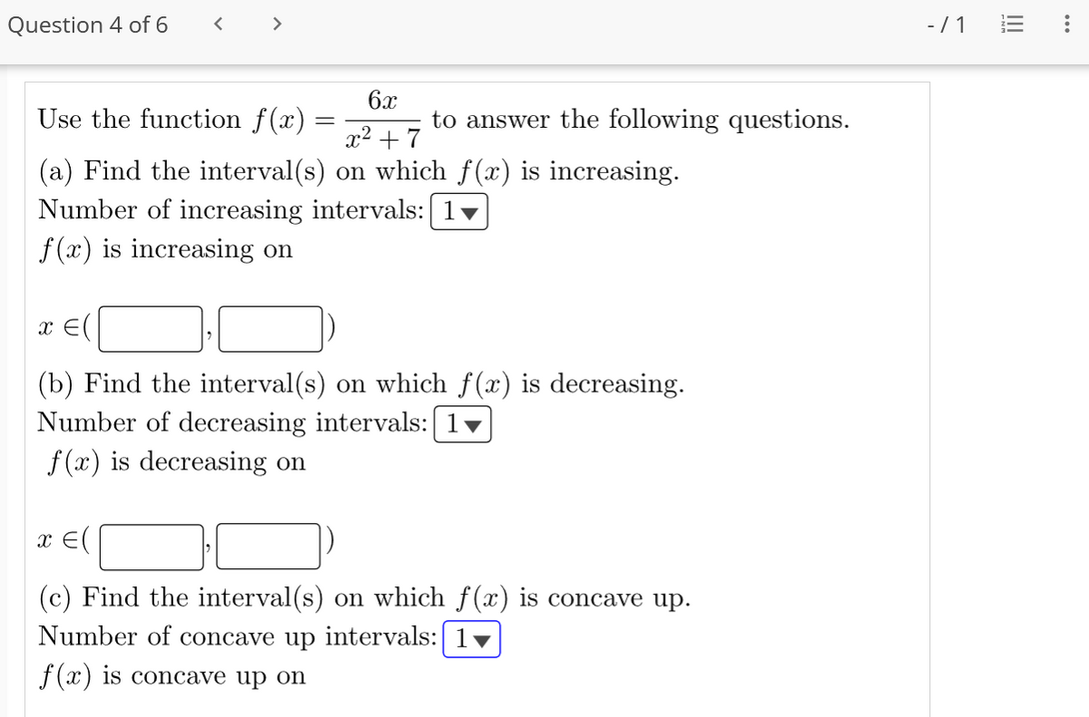 Question 4 of 6
<
6x
Use the function f(x)
x² +7
(a) Find the interval(s) on which f(x) is increasing.
Number of increasing intervals: [1
f(x) is increasing on
=
to answer the following questions.
x = (
(b) Find the interval(s) on which f(x) is decreasing.
Number of decreasing intervals: [1▼
f(x) is decreasing on
x = (
(c) Find the interval(s) on which f(x) is concave up.
Number of concave up intervals: | 1♥
f(x) is concave up on
-/1
|||