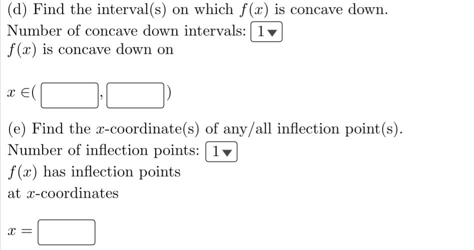 (d) Find the interval(s) on which f(x) is concave down.
Number of concave down intervals: | 1
f(x) is concave down on
1 ♥
x = (
(e) Find the x-coordinate(s) of any/all inflection point(s).
Number of inflection points: 1
f(x) has inflection points
at x-coordinates
X