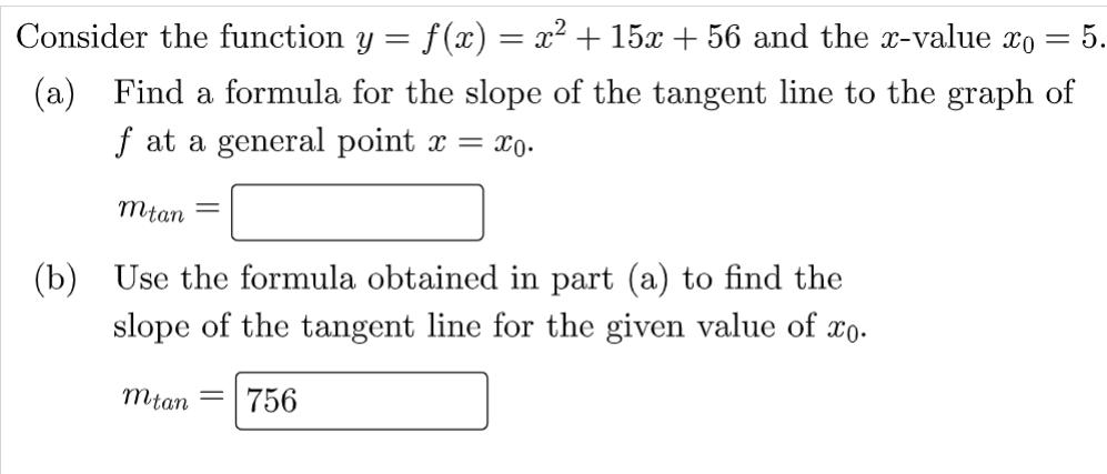 Consider the function y
=
(a) Find a formula for the slope of the tangent line to the graph of
f at a general point x = xo.
Mtan =
Use the formula obtained in part (a) to find the
slope of the tangent line for the given value of xo.
(b)
mtan 756
f(x) = x² + 15x + 56 and the x-value xo 5.
=
=