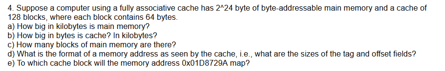 4. Suppose a computer using a fully associative cache has 2^24 byte of byte-addressable main memory and a cache of
128 blocks, where each block contains 64 bytes.
a) How big in kilobytes is main memory?
b) How big in bytes is cache? In kilobytes?
c) How many blocks of main memory are there?
d) What is the format of a memory address as seen by the cache, i.e., what are the sizes of the tag and offset fields?
e) To which cache block will the memory address 0x01D8729A map?