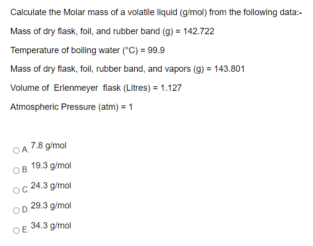Calculate the Molar mass of a volatile liquid (g/mol) from the following data:-
Mass of dry flask, foil, and rubber band (g) = 142.722
Temperature of boiling water (°C) = 99.9
Mass of dry flask, foil, rubber band, and vapors (g) = 143.801
Volume of Erlenmeyer flask (Litres) = 1.127
Atmospheric Pressure (atm) = 1
7.8 g/mol
OA.
19.3 g/mol
O B.
24.3 g/mol
С.
OD 29.3 g/mol
34.3 g/mol
OE.
