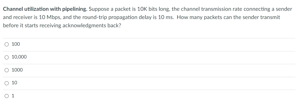Channel utilization with pipelining. Suppose a packet is 10K bits long, the channel transmission rate connecting a sender
and receiver is 10 Mbps, and the round-trip propagation delay is 10 ms. How many packets can the sender transmit
before it starts receiving acknowledgments back?
O 100
O 10,000
O 1000
O 10
O 1