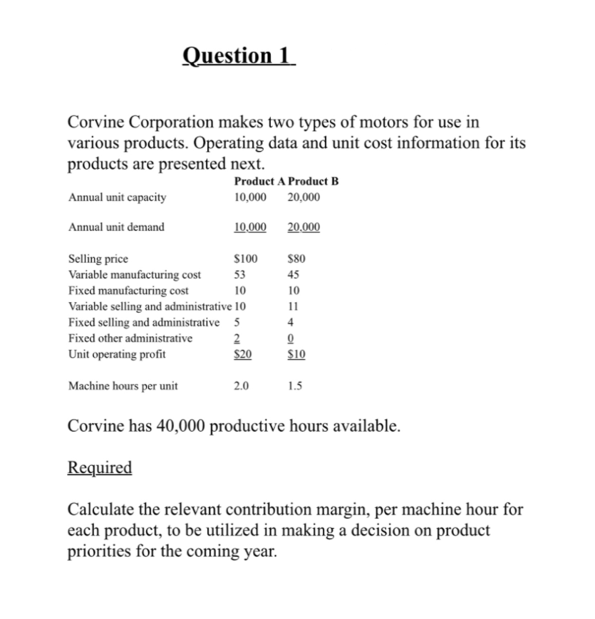 Question 1
Corvine Corporation makes two types of motors for use in
various products. Operating data and unit cost information for its
products are presented next.
Product A Product B
Annual unit capacity
10,000
20,000
Annual unit demand
10,000
20.000
$100
Selling price
Variable manufacturing cost
Fixed manufacturing cost
$80
53
45
10
10
Variable selling and administrative 10
11
Fixed selling and administrative 5
Fixed other administrative
4
2
Unit operating profit
$20
$10
Machine hours per unit
2.0
1.5
Corvine has 40,000 productive hours available.
Required
Calculate the relevant contribution margin, per machine hour for
each product, to be utilized in making a decision on product
priorities for the coming year.
