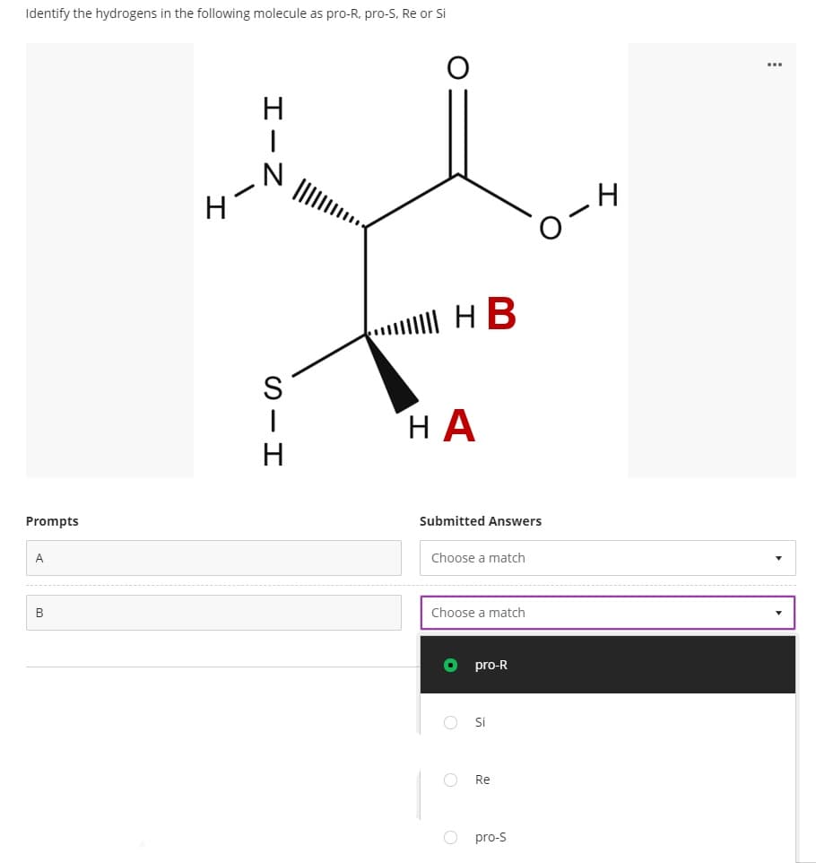 Identify the hydrogens in the following molecule as pro-R, pro-S, Re or Si
O-4
| HB
НА
Prompts
Submitted Answers
A
Choose a match
B
Choose a match
pro-R
Si
Re
pro-s
エーZ
の-エ
エ
