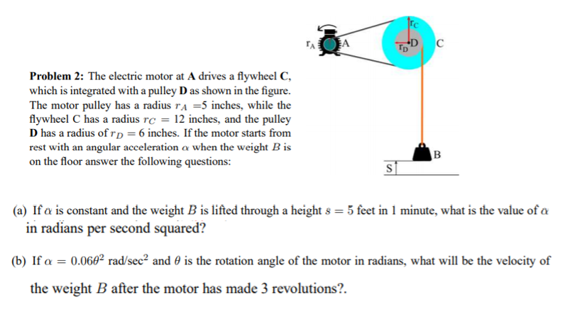 EA
TD C
TA
Problem 2: The electric motor at A drives a flywheel C,
which is integrated with a pulley D as shown in the figure.
The motor pulley has a radius ra =5 inches, while the
flywheel C has a radius rc = 12 inches, and the pulley
D has a radius of rD = 6 inches. If the motor starts from
rest with an angular acceleration a when the weight B is
on the floor answer the following questions:
(a) If a is constant and the weight B is lifted through a height s = 5 feet in 1 minute, what is the value of a
in radians per second squared?
(b) If a = 0.060² rad/sec² and 0 is the rotation angle of the motor in radians, what will be the velocity of
the weight B after the motor has made 3 revolutions?.
