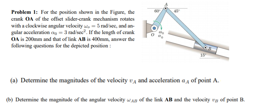 Problem 1: For the position shown in the Figure, the
60°
45°
crank OA of the offset slider-crank mechanism rotates
with a clockwise angular velocity w, = 5 rad/sec, and an-
gular acceleration ao = 3 rad/sec2. If the length of crank
OA is 200mm and that of link AB is 400mm, answer the
following questions for the depicted position :
15
(a) Determine the magnitudes of the velocity va and acceleration a Ą of point A.
(b) Determine the magnitude of the angular velocity wAB of the link AB and the velocity vg of point B.
