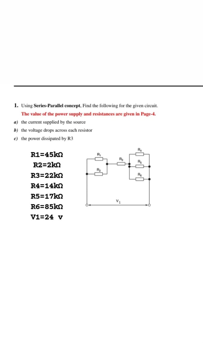 1. Using Series-Parallel concept, Find the following for the given circuit.
The value of the power supply and resistances are given in Page-4.
a) the current supplied by the source
b) the voltage drops across each resistor
c) the
r dissipated by R3
R1=45kn
R2=2kn
R3=22kQ
R4=14kn
R5=17kn
R6=85kn
V1=24 v
R₁
R₂
V₁
R₂
R₂
R₂