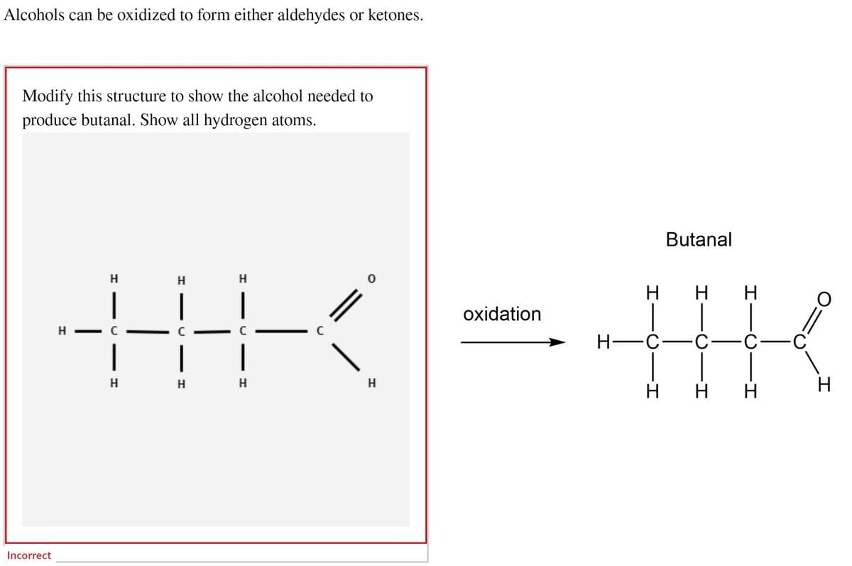 Alcohols can be oxidized to form either aldehydes or ketones.
Modify this structure to show the alcohol needed to
produce butanal. Show all hydrogen atoms.
Incorrect
HHK
Н
Н
oxidation
Butanal
H
H H
H-C C-C
H H H
C
O
||
H