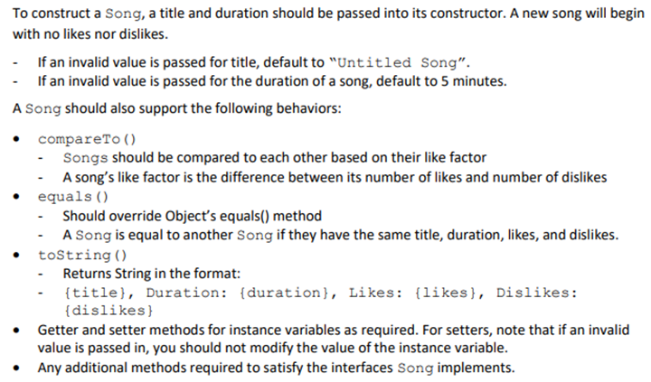 To construct a Song, a title and duration should be passed into its constructor. A new song will begin
with no likes nor dislikes.
If an invalid value is passed for title, default to "Untitled Song".
If an invalid value is passed for the duration of a song, default to 5 minutes.
A Song should also support the following behaviors:
•
compareTo()
Songs should be compared to each other based on their like factor
A song's like factor is the difference between its number of likes and number of dislikes
equals()
-Should override Object's equals() method
A Song is equal to another Song if they have the same title, duration, likes, and dislikes.
toString()
- Returns String in the format:
{title}, Duration: (duration}, Likes: (likes), Dislikes:
{dislikes}
Getter and setter methods for instance variables as required. For setters, note that if an invalid
value is passed in, you should not modify the value of the instance variable.
Any additional methods required to satisfy the interfaces Song implements.