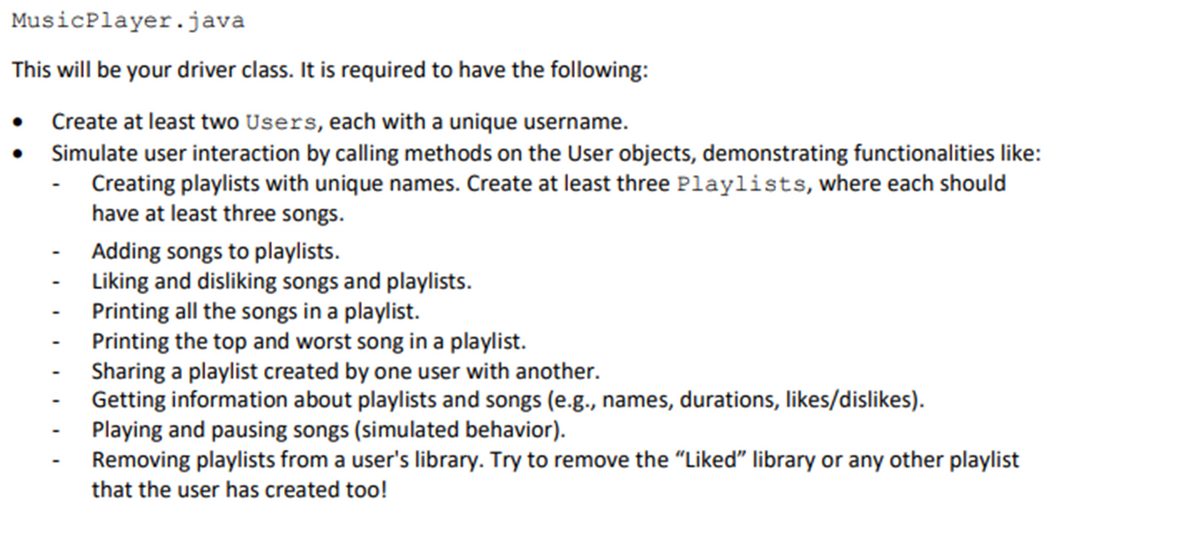 MusicPlayer.java
This will be your driver class. It is required to have the following:
Create at least two Users, each with a unique username.
Simulate user interaction by calling methods on the User objects, demonstrating functionalities like:
Creating playlists with unique names. Create at least three Playlists, where each should
have at least three songs.
-
Adding songs to playlists.
Liking and disliking songs and playlists.
Printing all the songs in a playlist.
Printing the top and worst song in a playlist.
Sharing a playlist created by one user with another.
Getting information about playlists and songs (e.g., names, durations, likes/dislikes).
Playing and pausing songs (simulated behavior).
Removing playlists from a user's library. Try to remove the "Liked" library or any other playlist
that the user has created too!