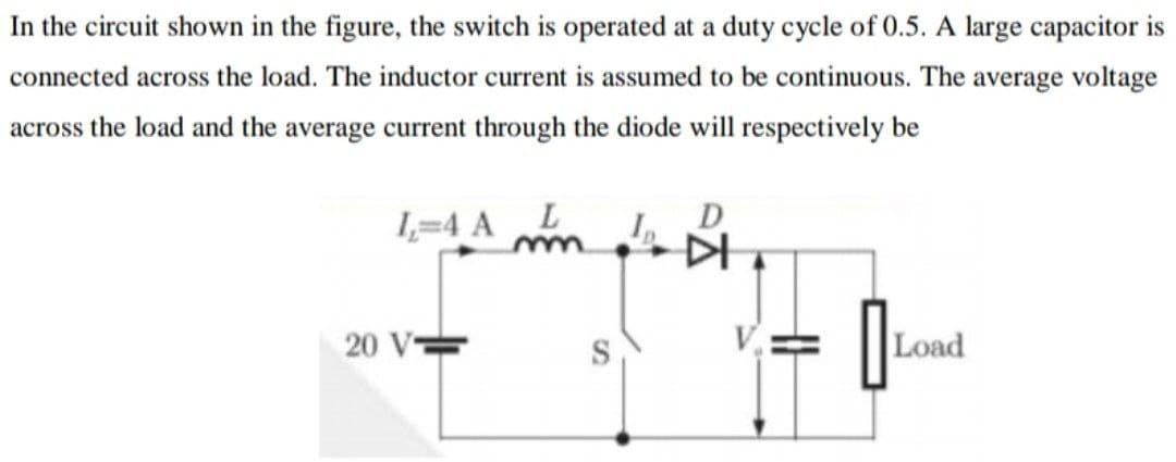 In the circuit shown in the figure, the switch is operated at a duty cycle of 0.5. A large capacitor is
connected across the load. The inductor current is assumed to be continuous. The average voltage
across the load and the average current through the diode will respectively be
1,=4 A L
20 V=
Load
SI
