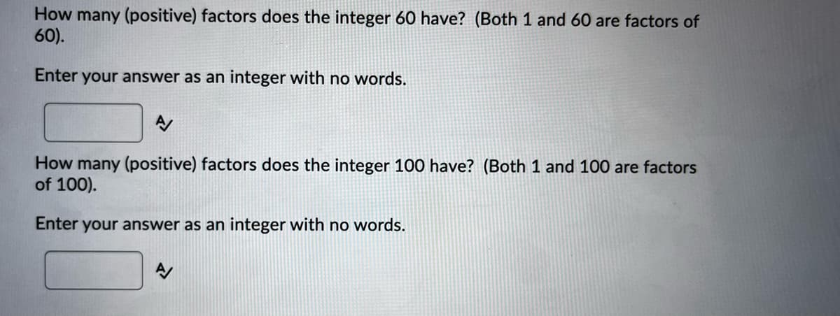 How many (positive) factors does the integer 60 have? (Both 1 and 60 are factors of
60).
Enter your answer as an integer with no words.
How many (positive) factors does the integer 100 have? (Both 1 and 100 are factors
of 100).
Enter your answer as an integer with no words.

