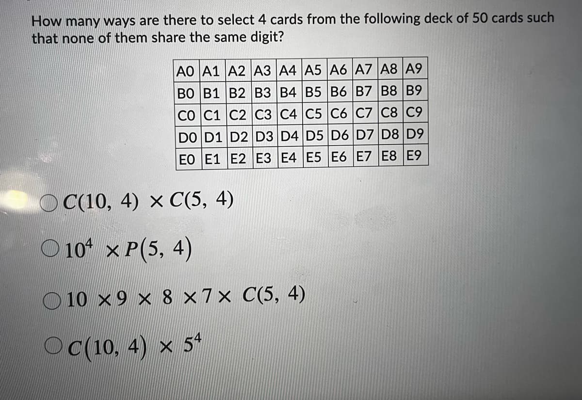 How many ways are there to select 4 cards from the following deck of 50 cards such
that none of them share the same digit?
AO A1 A2 A3 A4 A5 A6 A7 A8 A9
ВО В1 В2 В3 В4 | В5 В6 В7 В8 В9
CO C1 C2 C3 C4 C5 C6 C7 C8 C9
DO D1 D2 D3 D4 D5 D6 D7 D8 D9
EO E1 E2 E3 E4 E5 E6 E7 E8 E9
O C(10, 4) × C(5, 4)
O 10 x P(5, 4)
O 10 x9 × 8 ×7× C(5, 4)
Oc(10, 4) x 54
