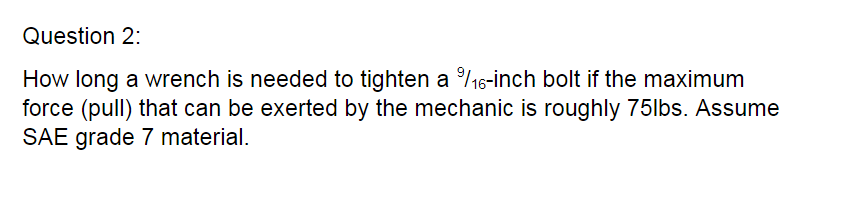 Question 2:
How long a wrench is needed to tighten a %/16-inch bolt if the maximum
force (pull) that can be exerted by the mechanic is roughly 75lbs. Assume
SAE grade 7 material.
