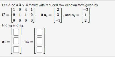Let A be a 3 x 4 matrix with reduced row echelon form given by
[1 0 4 1
1 1 2
[3].
00
U = 0 1
00
find ag and a
ag
a4
If a₁ =
and a₂ =
1
2