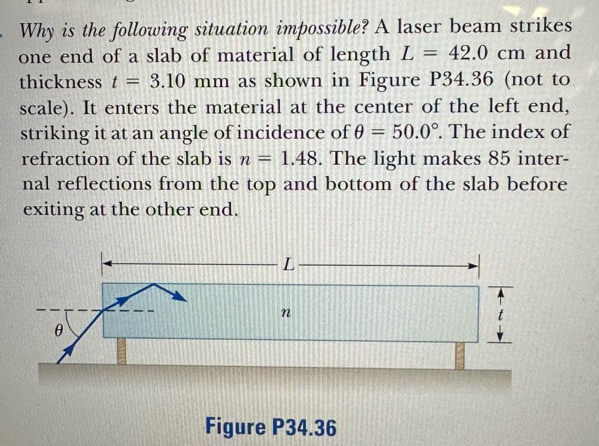 - Why is the following situation impossible? A laser beam strikes
one end of a slab of material of length L = 42.0 cm and
thickness t = 3.10 mm as shown in Figure P34.36 (not to
scale). It enters the material at the center of the left end,
striking it at an angle of incidence of 0 = 50.0°. The index of
refraction of the slab is n = 1.48. The light makes 85 inter-
nal reflections from the top and bottom of the slab before
exiting at the other end.
0
-L-
n
Figure P34.36