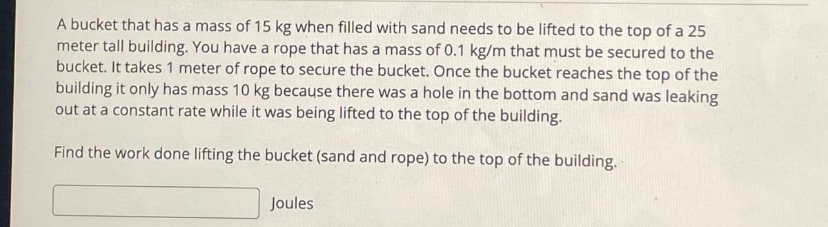 A bucket that has a mass of 15 kg when filled with sand needs to be lifted to the top of a 25
meter tall building. You have a rope that has a mass of 0.1 kg/m that must be secured to the
bucket. It takes 1 meter of rope to secure the bucket. Once the bucket reaches the top of the
building it only has mass 10 kg because there was a hole in the bottom and sand was leaking
out at a constant rate while it was being lifted to the top of the building.
Find the work done lifting the bucket (sand and rope) to the top of the building.
Joules