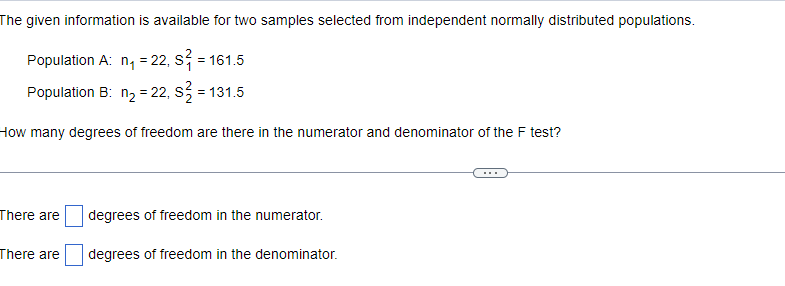 The given information is available for two samples selected from independent normally distributed populations.
Population A: n₁ = 22, S² = 161.5
Population B: n₂ = 22, S² = 131.5
How many degrees of freedom are there in the numerator and denominator of the F test?
There are
There are
degrees of freedom in the numerator.
degrees of freedom in the denominator.