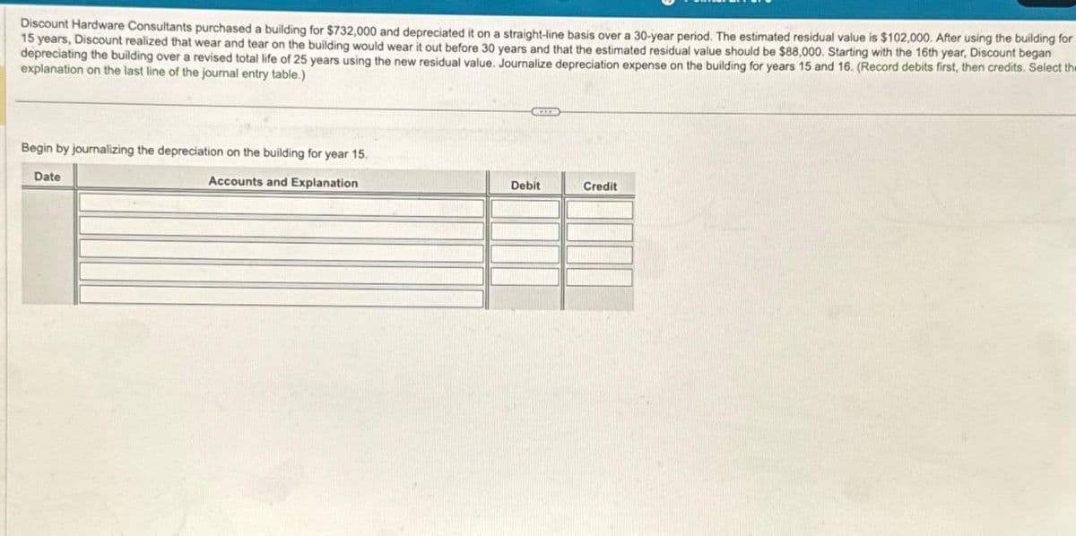 Discount Hardware Consultants purchased a building for $732,000 and depreciated it on a straight-line basis over a 30-year period. The estimated residual value is $102,000. After using the building for
15 years, Discount realized that wear and tear on the building would wear it out before 30 years and that the estimated residual value should be $88,000. Starting with the 16th year, Discount began
depreciating the building over a revised total life of 25 years using the new residual value. Journalize depreciation expense on the building for years 15 and 16. (Record debits first, then credits. Select the
explanation on the last line of the journal entry table.)
Begin by journalizing the depreciation on the building for year 15.
Accounts and Explanation
Date
Debit
Credit