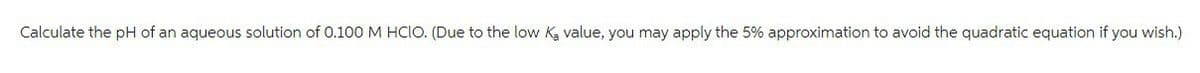 Calculate the pH of an aqueous solution of 0.100 M HCIO. (Due to the low ka value, you may apply the 5% approximation to avoid the quadratic equation if you wish.)