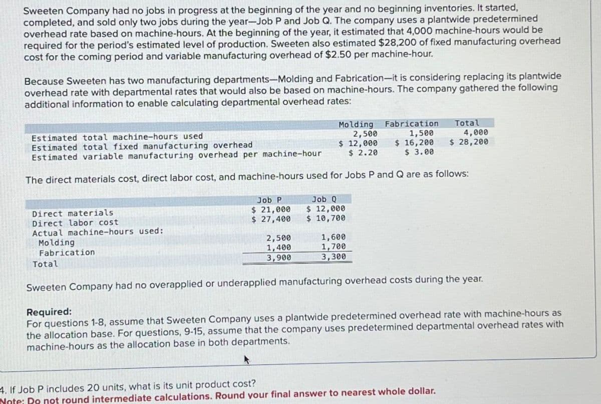 Sweeten Company had no jobs in progress at the beginning of the year and no beginning inventories. It started,
completed, and sold only two jobs during the year-Job P and Job Q. The company uses a plantwide predetermined
overhead rate based on machine-hours. At the beginning of the year, it estimated that 4,000 machine-hours would be
required for the period's estimated level of production. Sweeten also estimated $28,200 of fixed manufacturing overhead
cost for the coming period and variable manufacturing overhead of $2.50 per machine-hour.
Because Sweeten has two manufacturing departments-Molding and Fabrication-it is considering replacing its plantwide
overhead rate with departmental rates that would also be based on machine-hours. The company gathered the following
additional information to enable calculating departmental overhead rates:
Estimated total machine-hours used
Molding Fabrication
2,500
1,500
Estimated total fixed manufacturing overhead
$ 12,000
$2.20
Estimated variable manufacturing overhead per machine-hour
$ 16,200
$ 3.00
The direct materials cost, direct labor cost, and machine-hours used for Jobs P and Q are as follows:
Direct materials
Direct labor cost
Actual machine-hours used:
Molding
Fabrication
Total
Job P
$ 21,000
$ 27,400
2,500
1,400
3,900
Job Q
$ 12,000
$ 10,700
1,600
1,700
3,300
Total
4. If Job P includes 20 units, what is its unit product cost?
Note: Do not round intermediate calculations. Round your final answer to nearest whole dollar.
4,000
$ 28,200
Sweeten Company had no overapplied or underapplied manufacturing overhead costs during the year.
Required:
For questions 1-8, assume that Sweeten Company uses a plantwide predetermined overhead rate with machine-hours as
the allocation base. For questions, 9-15, assume that the company uses predetermined departmental overhead rates with
machine-hours as the allocation base in both departments.