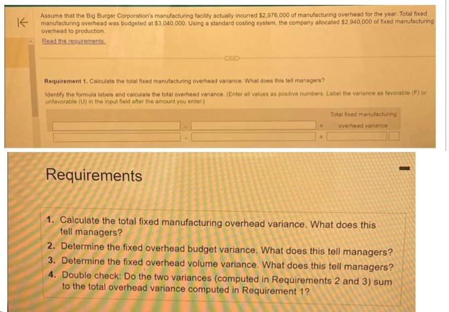 Assume that the Big Burger Corporation's manufacturing facility actually incurred $2,976,000 of manufacturing overhead for the year. Total fixed
manufacturing overhead was budgeted at $3.040,000. Using a standard costing system, the company allocated $2,940,000 of fixed manufacturing
overhead to production.
Read the requirements.
Requirement 1. Calculate the total fixed manufacturing overhead variance. What does this tell managers?
Identify the formula labels and calculate the total overhead variance. (Enter all values as positive numbers. Label the variance as favorable (F) or
unfavorable (U) in the input field after the amount you enter)
Requirements
Total fixed manufacturing
overhead variance
1. Calculate the total fixed manufacturing overhead variance. What does this
tell managers?
2. Determine the fixed overhead budget variance. What does this tell managers?
3. Determine the fixed overhead volume variance. What does this tell managers?
4. Double check: Do the two variances (computed in Requirements 2 and 3) sum
to the total overhead variance computed in Requirement 1?