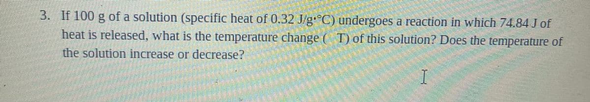 3. If 100 g of a solution (specific heat of 0.32 J/g C) undergoes a reaction in which 74.84 of
heat is released, what is the temperature change ( T) of this solution? Does the temperature of
the solution increase or decrease?

