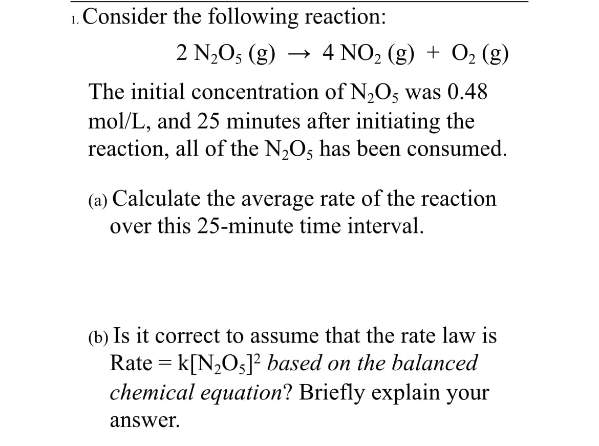 Consider the following reaction:
1.
2 N,O5 (g) → 4 NO, (g) + O, (g)
The initial concentration of N2O5 was 0.48
mol/L, and 25 minutes after initiating the
reaction, all of the N,Os has been consumed.
(a) Calculate the average rate of the reaction
over this 25-minute time interval.
(b) Is it correct to assume that the rate law is
Rate = k[N,O5]² based on the balanced
chemical equation? Briefly explain your
answer.
