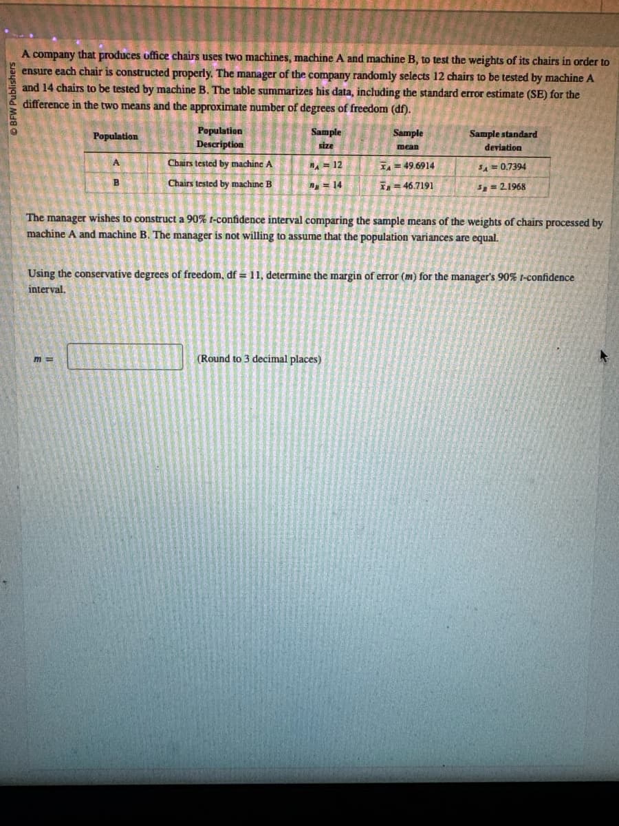 BFW Publishers
A company that produces office chairs uses two machines, machine A and machine B, to test the weights of its chairs in order to
ensure each chair is constructed properly. The manager of the company randomly selects 12 chairs to be tested by machine A
and 14 chairs to be tested by machine B. The table summarizes his data, including the standard error estimate (SE) for the
difference in the two means and the approximate number of degrees of freedom (df).
Population
Population
Description
Sample
size
Sample
mean
Sample standard
deviation
Chairs tested by machine A
Chairs tested by machine B
A = 12
n=14
A=49.6914
x=46.7191
5A= 0.7394
3=2.1968
The manager wishes to construct a 90% f-confidence interval comparing the sample means of the weights of chairs processed by
machine A and machine B. The manager is not willing to assume that the population variances are equal.
Using the conservative degrees of freedom, df = 11, determine the margin of error (m) for the manager's 90% 1-confidence
interval.
m=
(Round to 3 decimal places)