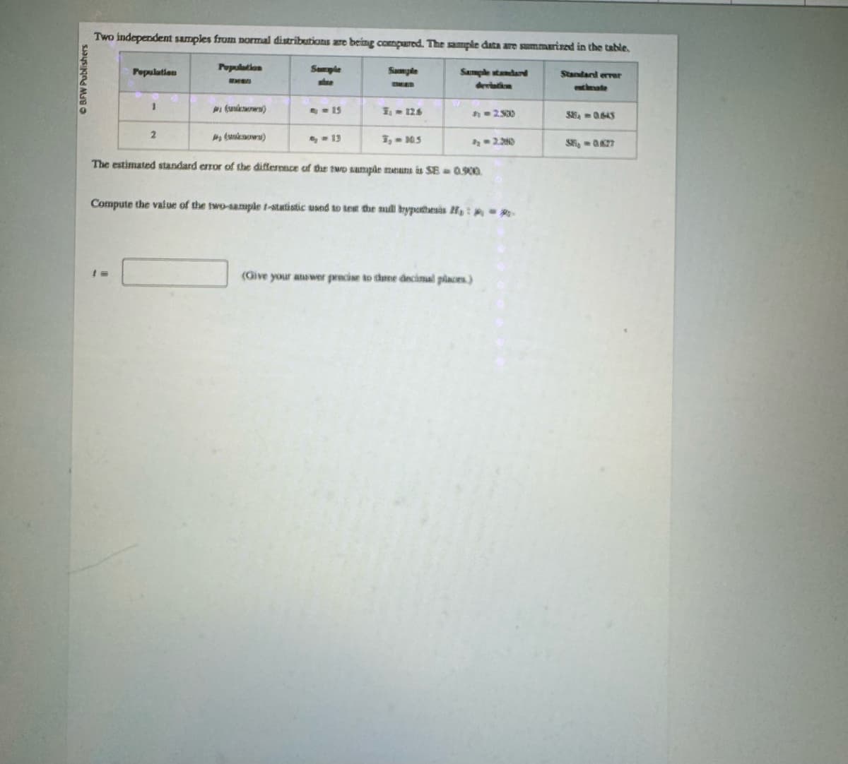 ©BFW Publishers
Two independent samples from normal distributions are being compared. The sample data are summarized in the table.
Population
Population
Sample
Sample
Sample standard
deviation
Standard error
chmate
aunion)
9-25
;- 126
512539
5864 = 0.645
2
(unknown)
9-13
3,- 10.5
1-2.380
55-0827
The estimated standard error of the difference of the two sample means is SE = 0.500.
Compute the value of the two-sample t-statistic used to test the mill bypothesis :-
(Give your answer precise to three decimal places.)