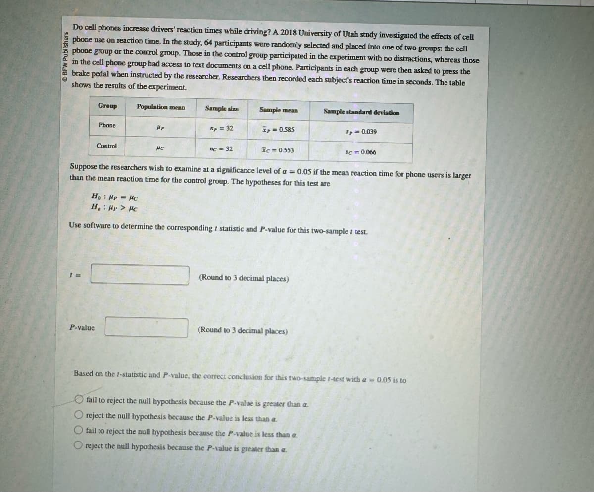 BFW Publishers
Do cell phones increase drivers' reaction times while driving? A 2018 University of Utah study investigated the effects of cell
phone use on reaction time. In the study, 64 participants were randomly selected and placed into one of two groups: the cell
phone group or the control group. Those in the control group participated in the experiment with no distractions, whereas those
in the cell phone group had access to text documents on a cell phone. Participants in each group were then asked to press the
brake pedal when instructed by the researcher. Researchers then recorded each subject's reaction time in seconds. The table
shows the results of the experiment.
Group
Population mean
Sample size
Sample mean
Sample standard deviation
Phone
HP
p = 32
x = 0.585
Sp = 0.039
Control
Ис
c = 32
c = 0.553
Scm 0.066
Suppose the researchers wish to examine at a significance level of a = 0.05 if the mean reaction time for phone users is larger
than the mean reaction time for the control group. The hypotheses for this test are
Ho: Hp = HC
Ha Hp > HC
Use software to determine the corresponding statistic and P-value for this two-sample test.
[=
P-value
(Round to 3 decimal places)
(Round to 3 decimal places)
Based on the 1-statistic and P-value, the correct conclusion for this two-sample t-test with a = 0.05 is to
fail to reject the null hypothesis because the P-value is greater than a
reject the null hypothesis because the P-value is less than a
fail to reject the null hypothesis because the P-value is less than a
Oreject the null hypothesis because the P-value is greater than a.