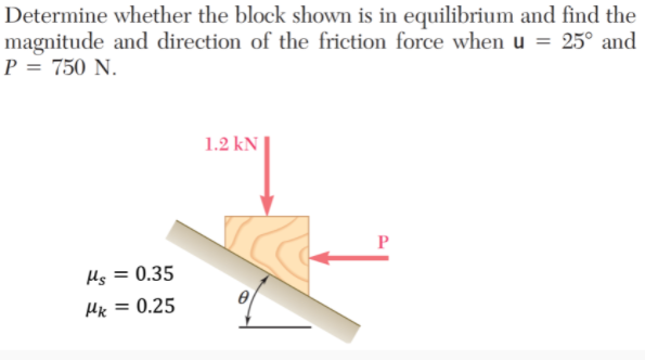 Determine whether the block shown is in equilibrium and find the
magnitude and direction of the friction force when u = 25° and
P = 750 N.
1.2 kN
P
Hs = 0.35
%3D
Hx = 0.25
