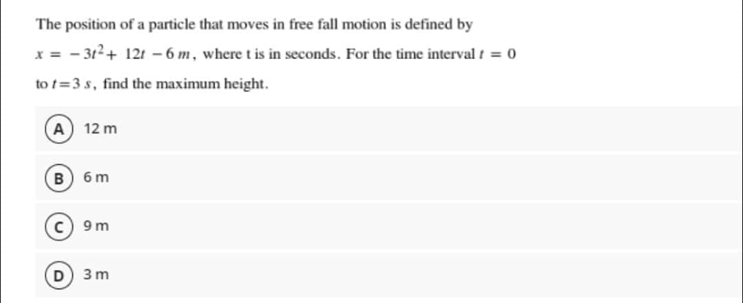 The position of a particle that moves in free fall motion is defined by
x = -3t² + 12t - 6 m, where t is in seconds. For the time interval t = 0
to t=3s, find the maximum height.
A 12 m
B
6m
9m
3m