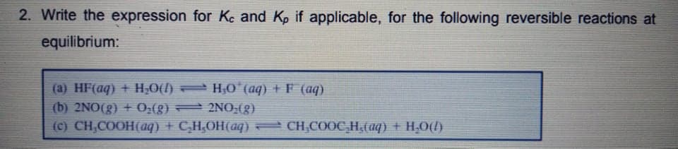 2. Write the expression for Kc and Kp if applicable, for the following reversible reactions at
equilibrium:
(a) HF(aq) + H;0() H,0 (aq) + F (aq)
(b) 2NO(g) + 0,(g) 2NO0,(g)
(C) CH,COOH(aq) + C,H,OH(aq) CH,C0OC,H,(aq) + H,O()
