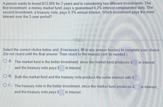 A person wants to invest $13,000 for 2 years and is considering two different investments. The
first investment, a money market fund, pays a guaranteed 6.2% interest compounded daily. The
second investment, a treasury note, pays 6.3% annual interest. Which investment pays the most
interest over the 2-year period?
Select the correct choice below and, if necessary, fill in any answer box(es) to complete your choice.
(Do not round until the final answer. Then round to the nearest cent as needed.)
A. The market fund is the better investment, since the market fund produces S in interest,
and the treasury note pays $ in interest.
OB. Both the market fund and the treasury note produce the same interest with $
OC. The treasury note is the better investment, since the market fund produces $
and the treasury note pays $ in interest.
in interest,