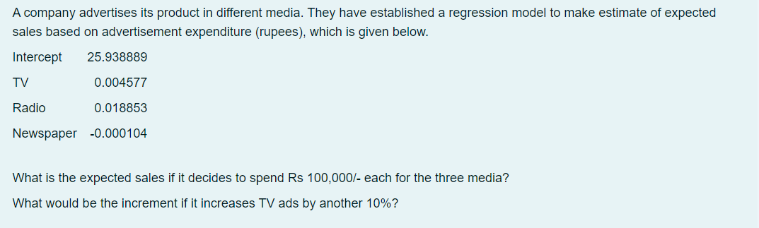 A company advertises its product in different media. They have established a regression model to make estimate of expected
sales based on advertisement expenditure (rupees), which is given below.
Intercept
25.938889
TV
0.004577
Radio
0.018853
Newspaper -0.000104
What is the expected sales if it decides to spend Rs 100,000/- each for the three media?
What would be the increment if it increases TV ads by another 10%?

