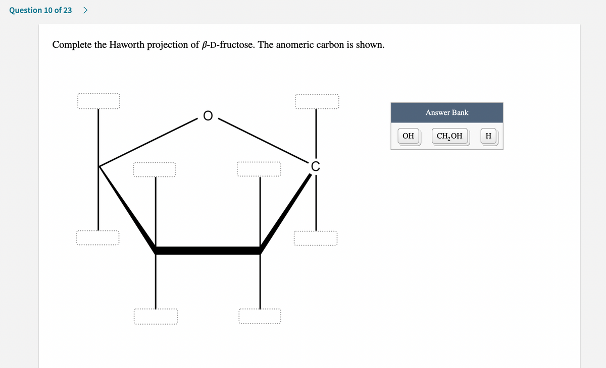 Question 10 of 23
>
Complete the Haworth projection of ß-D-fructose. The anomeric carbon is shown.
Answer Bank
ОН
CH, OH
H
C
