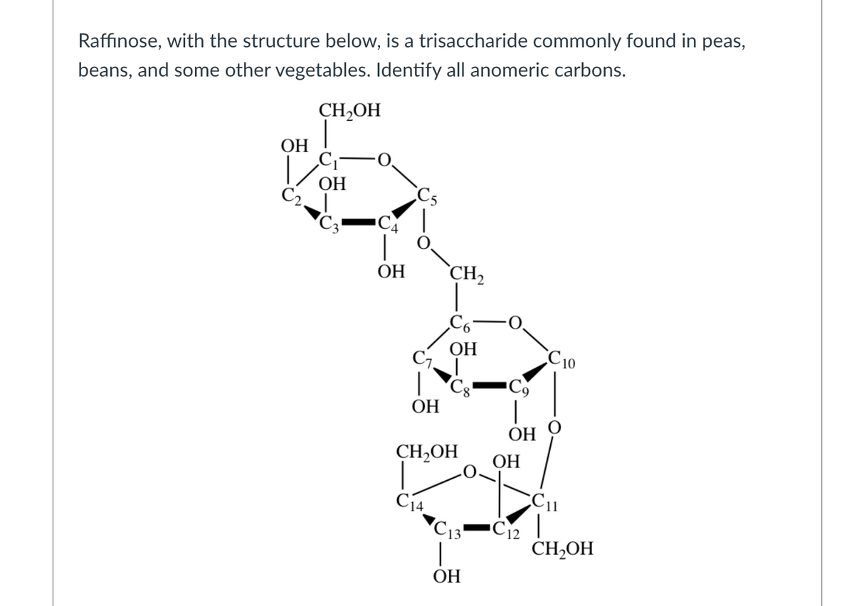 Raffinose, with the structure below, is a trisaccharide commonly found in peas,
beans, and some other vegetables. Identify all anomeric carbons.
CH2OH
ОН
ОН
Cs
C4
ОН
CH2
ОН
C7.
C10
ОН
ОН
CH,OH
ОН
C14
C13
CH2OH
ОН
